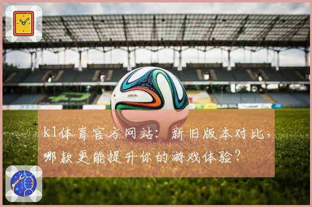 k1体育官方网站：新旧版本对比，哪款更能提升你的游戏体验？