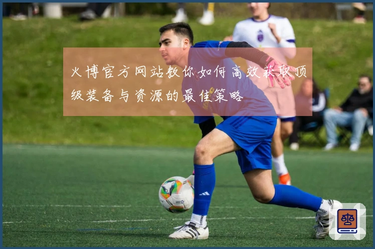 火博官方网站教你如何高效获取顶级装备与资源的最佳策略