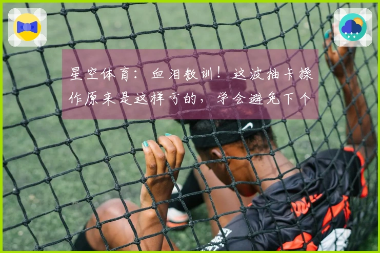 星空体育：血泪教训！这波抽卡操作原来是这样亏的，学会避免下个冤大头